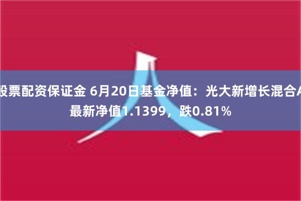 股票配资保证金 6月20日基金净值：光大新增长混合A最新净值1.1399，跌0.81%