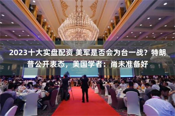 2023十大实盘配资 美军是否会为台一战？特朗普公开表态，美国学者：尚未准备好