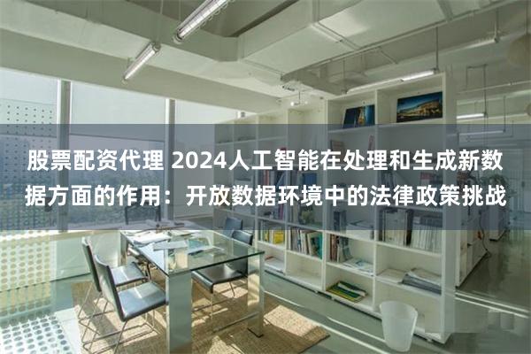 股票配资代理 2024人工智能在处理和生成新数据方面的作用：开放数据环境中的法律政策挑战