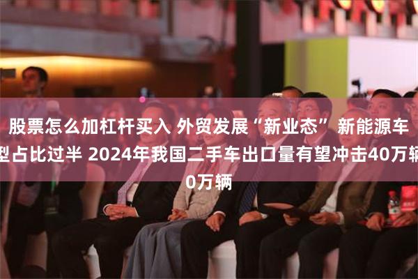 股票怎么加杠杆买入 外贸发展“新业态” 新能源车型占比过半 2024年我国二手车出口量有望冲击40万辆