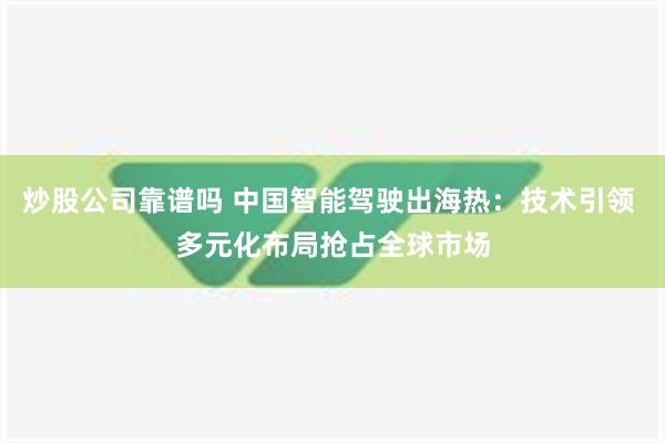 炒股公司靠谱吗 中国智能驾驶出海热：技术引领 多元化布局抢占全球市场