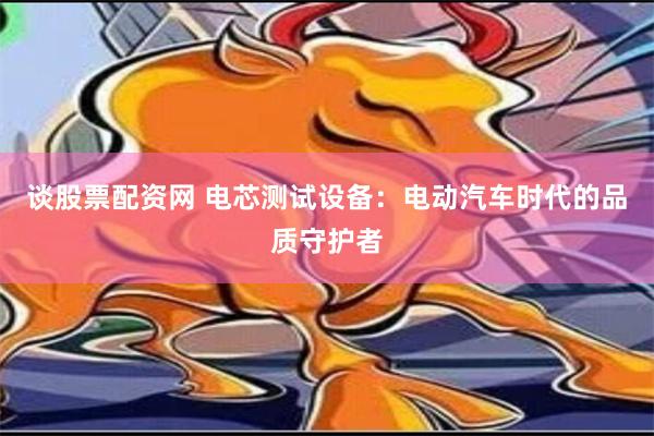 谈股票配资网 电芯测试设备：电动汽车时代的品质守护者