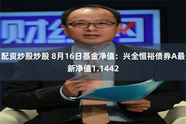 配资炒股炒股 8月16日基金净值：兴全恒裕债券A最新净值1.1442