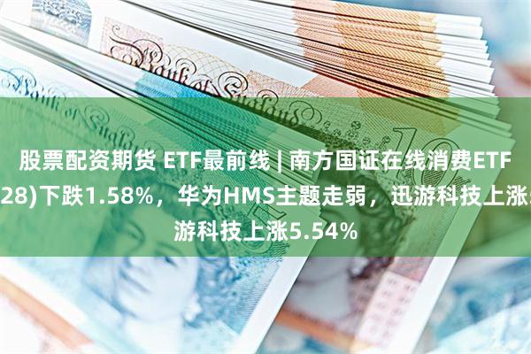 股票配资期货 ETF最前线 | 南方国证在线消费ETF(159728)下跌1.58%，华为HMS主题走弱，迅游科技上涨5.54%