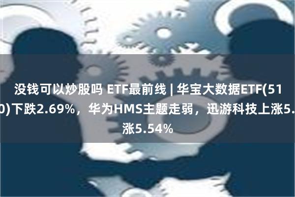 没钱可以炒股吗 ETF最前线 | 华宝大数据ETF(516700)下跌2.69%，华为HMS主题走弱，迅游科技上涨5.54%