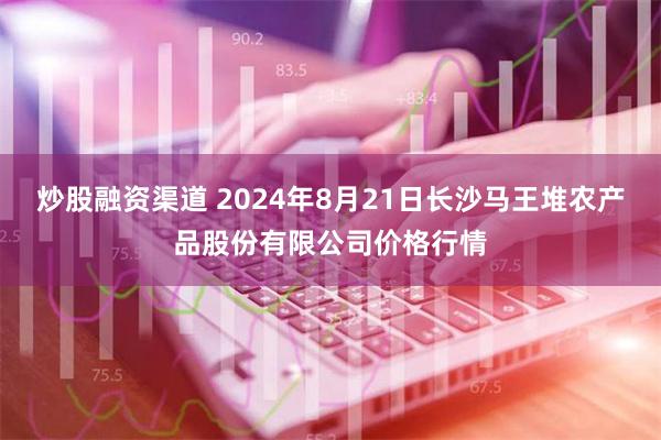 炒股融资渠道 2024年8月21日长沙马王堆农产品股份有限公司价格行情