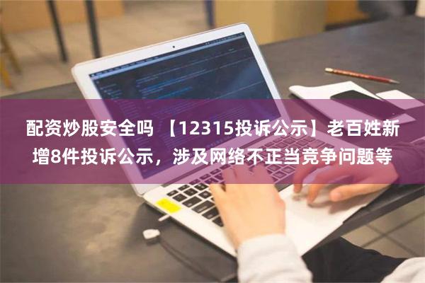 配资炒股安全吗 【12315投诉公示】老百姓新增8件投诉公示，涉及网络不正当竞争问题等