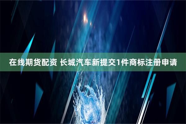 在线期货配资 长城汽车新提交1件商标注册申请