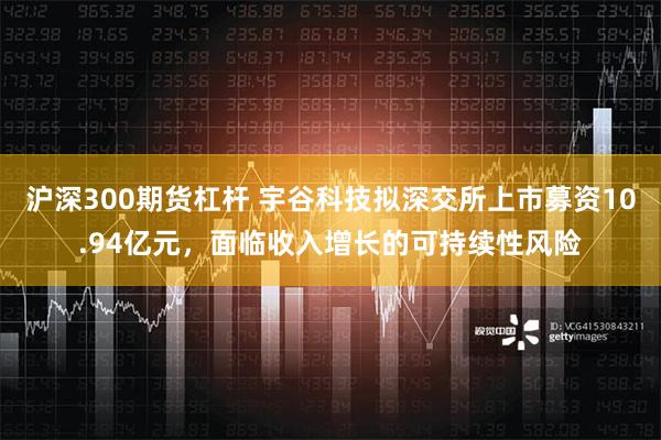 沪深300期货杠杆 宇谷科技拟深交所上市募资10.94亿元，面临收入增长的可持续性风险