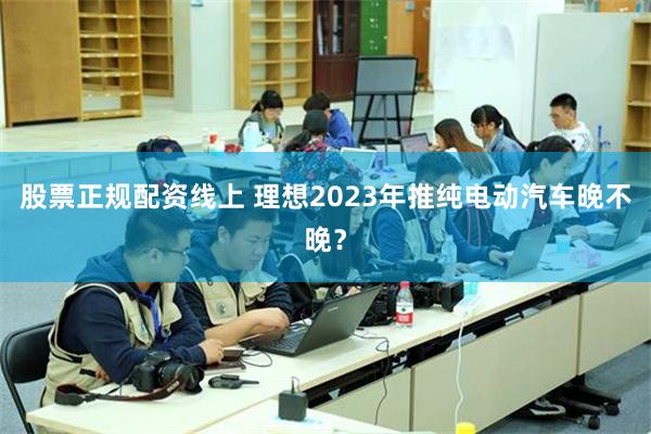 股票正规配资线上 理想2023年推纯电动汽车晚不晚？