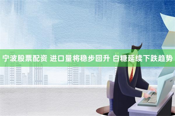 宁波股票配资 进口量将稳步回升 白糖延续下跌趋势