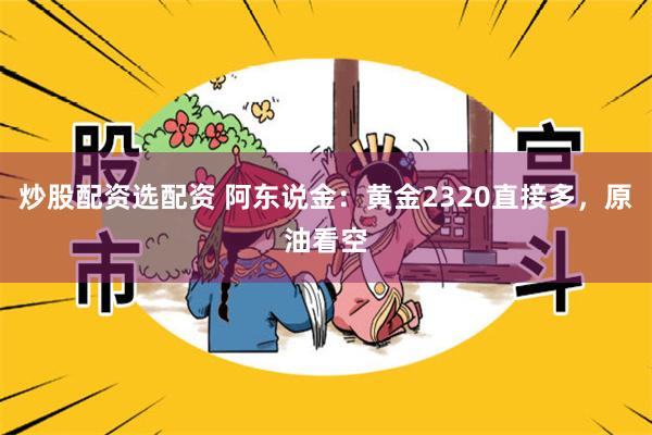 炒股配资选配资 阿东说金：黄金2320直接多，原油看空