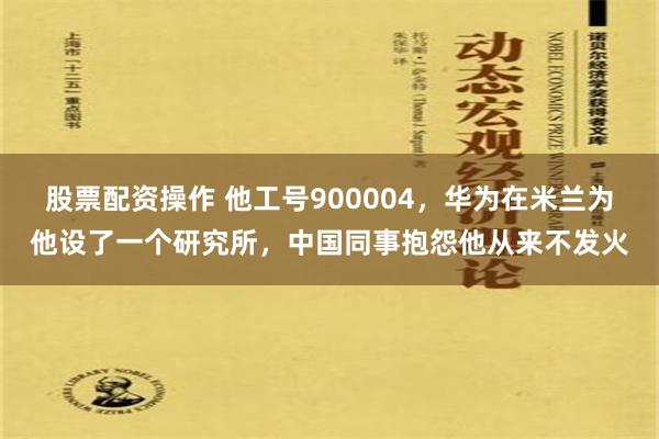 股票配资操作 他工号900004，华为在米兰为他设了一个研究所，中国同事抱怨他从来不发火