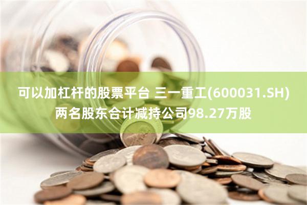 可以加杠杆的股票平台 三一重工(600031.SH)两名股东合计减持公司98.27万股