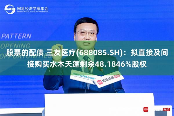 股票的配债 三友医疗(688085.SH)：拟直接及间接购买水木天蓬剩余48.1846%股权