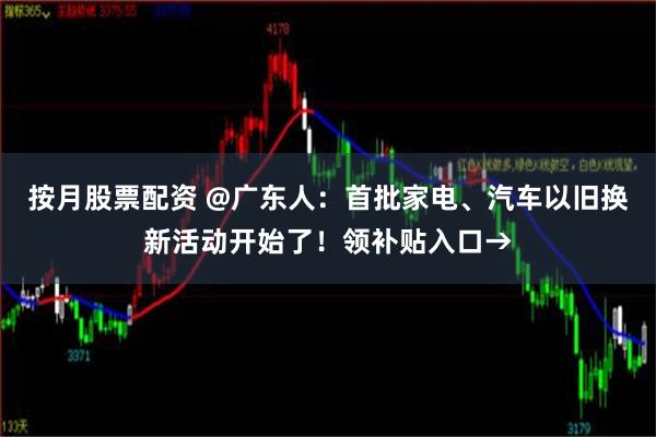按月股票配资 @广东人：首批家电、汽车以旧换新活动开始了！领补贴入口→