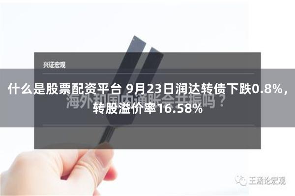 什么是股票配资平台 9月23日润达转债下跌0.8%，转股溢价率16.58%