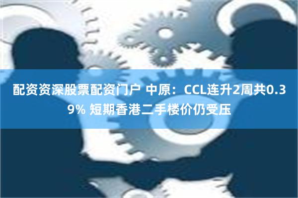 配资资深股票配资门户 中原：CCL连升2周共0.39% 短期香港二手楼价仍受压