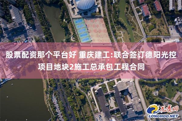 股票配资那个平台好 重庆建工:联合签订德阳光控项目地块2施工总承包工程合同