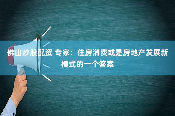 佛山炒股配资 专家：住房消费或是房地产发展新模式的一个答案