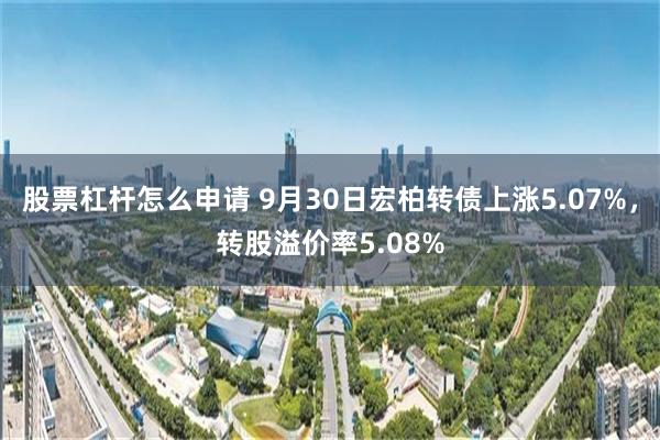 股票杠杆怎么申请 9月30日宏柏转债上涨5.07%，转股溢价率5.08%