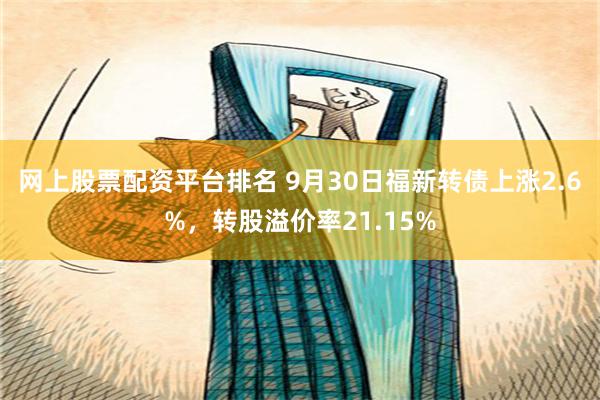 网上股票配资平台排名 9月30日福新转债上涨2.6%，转股溢价率21.15%