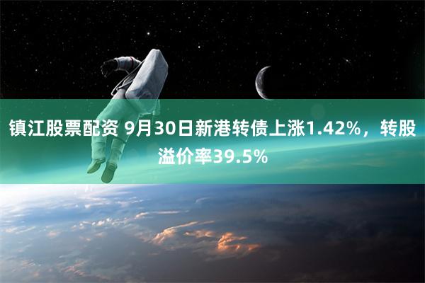 镇江股票配资 9月30日新港转债上涨1.42%，转股溢价率39.5%