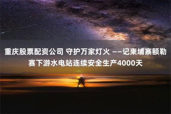 重庆股票配资公司 守护万家灯火 ——记柬埔寨额勒赛下游水电站连续安全生产4000天