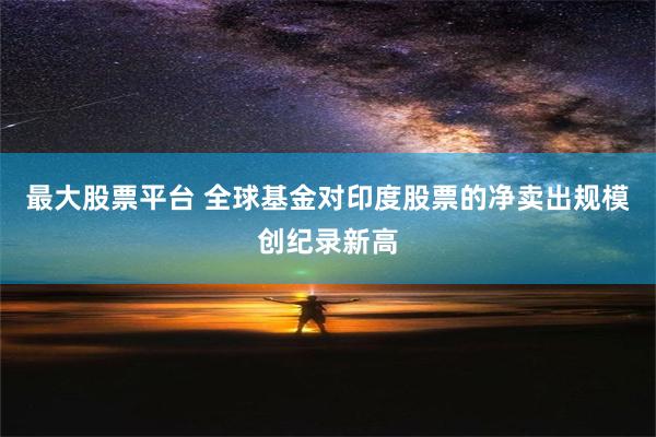 最大股票平台 全球基金对印度股票的净卖出规模创纪录新高