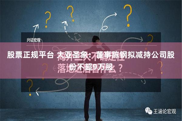 股票正规平台 大亚圣象：董事陈钢拟减持公司股份不超9万股