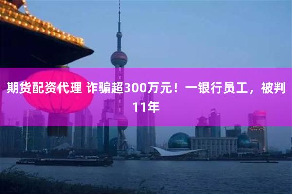 期货配资代理 诈骗超300万元！一银行员工，被判11年