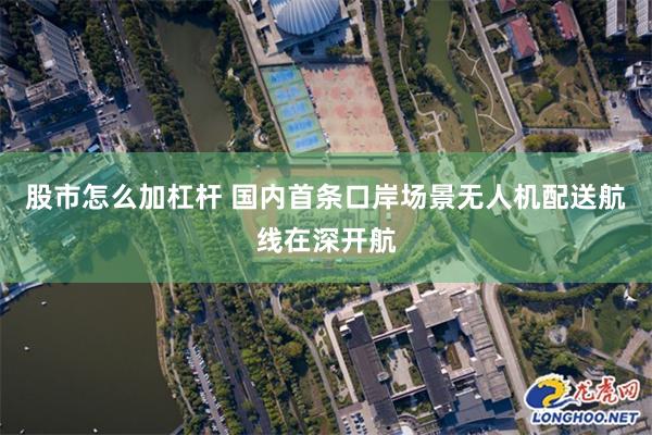 股市怎么加杠杆 国内首条口岸场景无人机配送航线在深开航