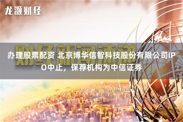 办理股票配资 北京博华信智科技股份有限公司IPO中止，保荐机构为中信证券