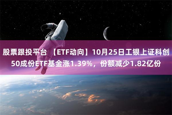 股票跟投平台 【ETF动向】10月25日工银上证科创50成份ETF基金涨1.39%，份额减少1.82亿份