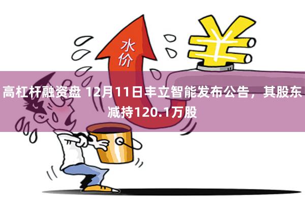 高杠杆融资盘 12月11日丰立智能发布公告，其股东减持120.1万股