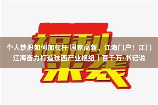 个人炒股如何加杠杆 国家高新、江海门户！江门江海奋力打造珠西产业枢纽｜百千万·书记说