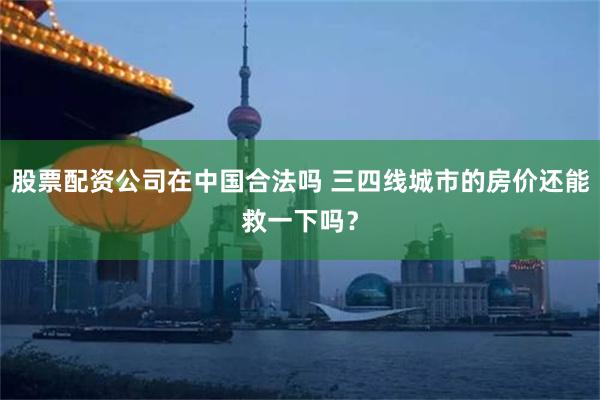 股票配资公司在中国合法吗 三四线城市的房价还能救一下吗？