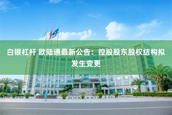 白银杠杆 欧陆通最新公告：控股股东股权结构拟发生变更