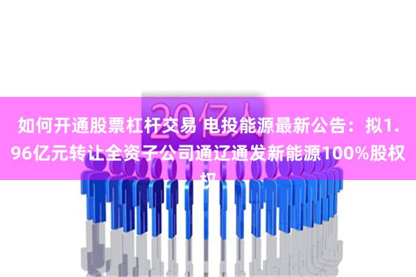 如何开通股票杠杆交易 电投能源最新公告：拟1.96亿元转让全资子公司通辽通发新能源100%股权