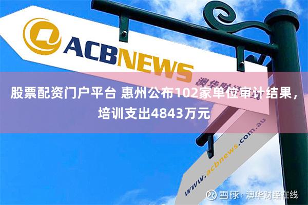 股票配资门户平台 惠州公布102家单位审计结果，培训支出4843万元