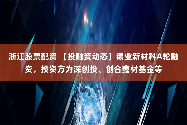 浙江股票配资 【投融资动态】锡业新材料A轮融资，投资方为深创投、创合鑫材基金等