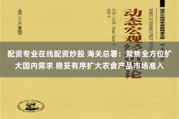 配资专业在线配资炒股 海关总署：聚焦全方位扩大国内需求 稳妥有序扩大农食产品市场准入