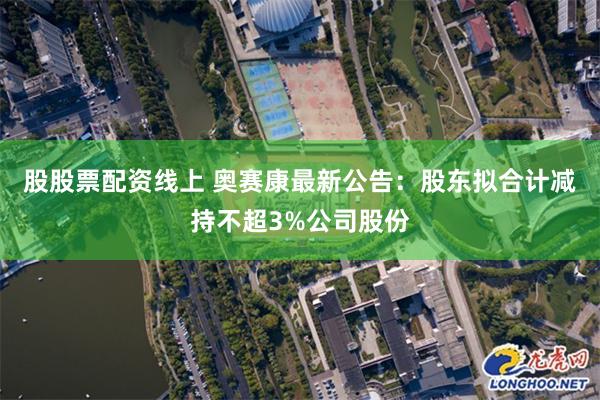 股股票配资线上 奥赛康最新公告：股东拟合计减持不超3%公司股份