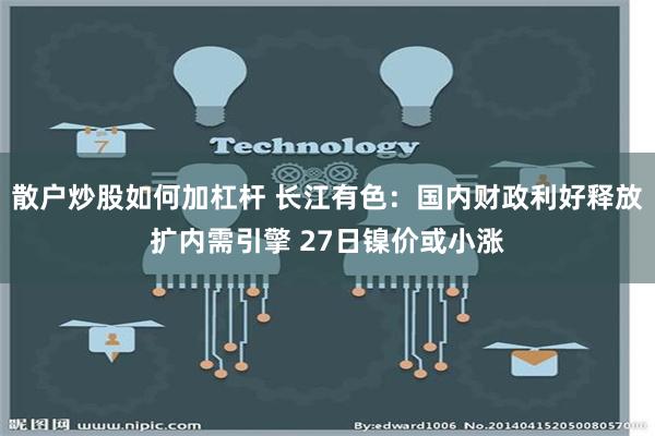 散户炒股如何加杠杆 长江有色：国内财政利好释放扩内需引擎 27日镍价或小涨