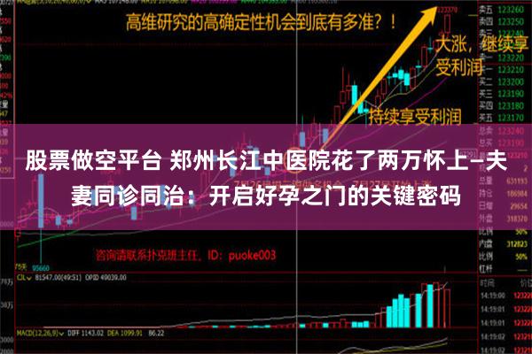 股票做空平台 郑州长江中医院花了两万怀上—夫妻同诊同治：开启好孕之门的关键密码