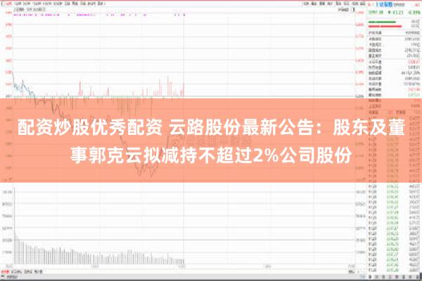 配资炒股优秀配资 云路股份最新公告：股东及董事郭克云拟减持不超过2%公司股份