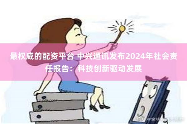 最权威的配资平台 中兴通讯发布2024年社会责任报告：科技创新驱动发展